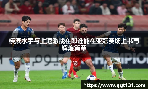 横滨水手与上港激战在即谁能在亚冠赛场上书写辉煌篇章
